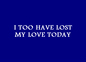 I TOO HAVE LOST

MY LOVE TODAY