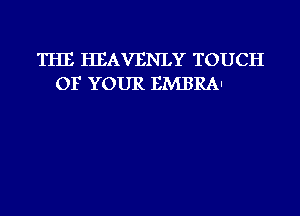 THE HEAVENLY TOUCH
OF YOUR EMBRAI