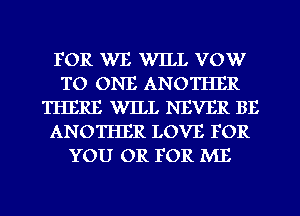 FOR WE WILL VOW
TO ONE ANOTHER
THERE WILL NEVER BE
ANOTHER LOVE FOR
YOU OR FOR ME