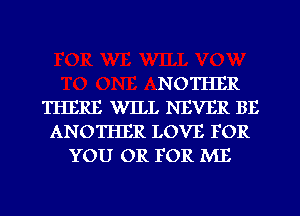 ,NOTHER
THERE WILL NEVER BE
ANOTHER LOVE FOR
YOU OR FOR ME