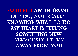 AM IN FRONT
OF YOU7 NOT REALLY
KNOWING WHAT TO DO
MY HEART IS FEELING

SOMETHING NEW
NERVOUSLY I TURN
AWAY FROM YOU