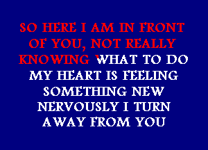 WHAT TO DO
MY HEART IS FEELING

SOMETHING NEW
NERVOUSLY I TURN
AWAY FROM YOU