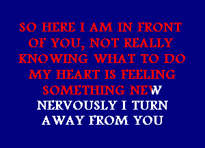 W
NERVOUSLY I TURN

AWAY FROM YOU I