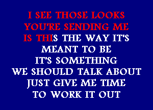 IS THE WAY IT'S
MEANT TO BE
IT'S SOMETHING
WE SHOULD TALK ABOUT
IUST GIVE ME TIME
TO WORK IT OUT