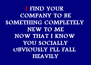 FIND YOUR
COMPANY TO BE
SOMETHING COMPLETELY
NEW TO ME
NOW THAT I KNOW
YOU SOCIALLY
UBVIOUSLY I'LL FALL
HEAVILY