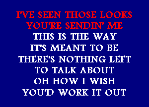 THIS IS THE WAY
IT'S MEANT TO BE

THERE'S NOTHING LEFT
TO TALK ABOUT
OH HOW I WISH

YOU'D WORK IT OUT