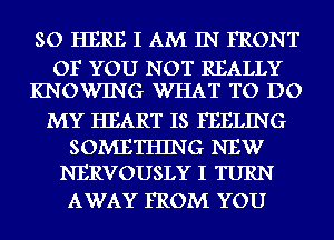 SO HERE I AM IN FRONT

OF YOU NOT REALLY
KNOWING WHAT TO DO

MY HEART IS FEELING

SOMETHING NEW
NERVOUSLY I TURN

AWAY FROM YOU