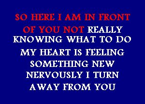 REALLY
KNOWING WHAT TO DO

MY HEART IS FEELING

SOMETHING NEW
NERVOUSLY I TURN

AWAY FROM YOU