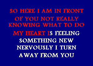 S FEELING
SOMETHING NEW
NERVOUSLY I TURN

AWAY FROM YOU I