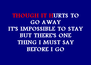 URTS TO
GO AWAY
IT'S IMPOSSIBLE TO STAY
BUT THERE'S ONE
THING I MUST SAY
BEFORE I GO