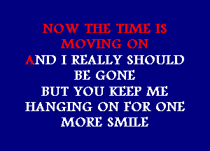 .ND I REALLY SHOULD
BE GONE
BUT YOU KEEP ME
HANGING ON FOR ONE
MORE SMILE