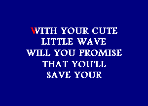 VITH YOUR CUTE
LITTLE WAVE

WILL YOU PROMISE

THAT YOU'LL
SAVE YOUR

g