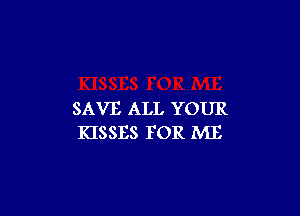 SAVE ALL YOUR
KISSES FOR ME