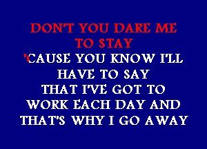 CAUSE YOU KNOW I'LL

HAVE TO SAY
THAT I'VE GOT TO
WORK EACH DAY AND

THAT'S WHY I GO AWAY