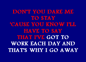 GOT TO
WORK EACH DAY AND

THAT'S WHY I GO AWAY