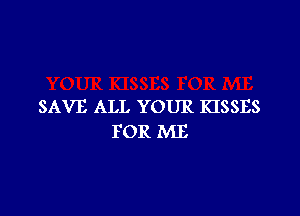 SAVE ALL YOUR KISSES

FOR ME