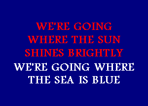 WE'RE GOING WHERE
THE SEA IS BLUE