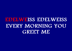 ISS EDELWEISS

EVERY MORNING YOU
GREET ME