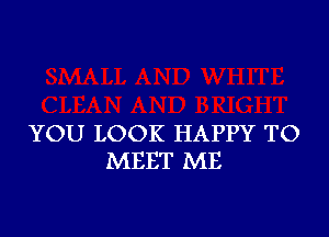 YOU LOOK HAPPY TO
MEET ME