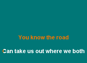 You know the road

Can take us out where we both