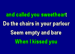 and called you sweetheart
Do the chairs in your parlour
Seem empty and bare

When I kissed you