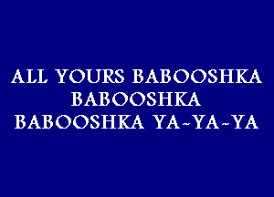 ALL YOURS BABOOSHKA
BABOOSHKA
BABOOSHKA YA-YA-YA