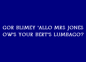 GOR BLIMEY 'ALLO MRS JONES
OW'S YOUR BERT'S LUMBAGO?