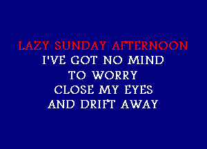 I'VE GOT NO MIND

TO WORRY
CLOSE MY EYES
AND DRIFT AWAY