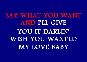 ' I'LL GIVE

YOU IT DARLIN'
WISH YOU WANTED

MY LOVE BABY