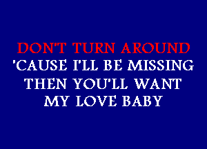 'CAUSE I'LL BE MISSING

THEN YOU'LL WANT
MY LOVE BABY