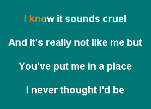 I know it sounds cruel

And it's really not like me but

You've put me in a place

I never thought I'd be