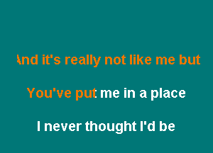 And it's really not like me but

You've put me in a place

I never thought I'd be