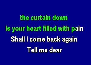 the curtain down
Is your heart filled with pain

Shall I come back again

Tell me dear