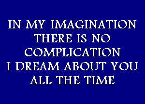 IN MY IMAGINATION
THERE IS NO
COMPLICATION
I DREAM ABOUT YOU
ALL THE TIME