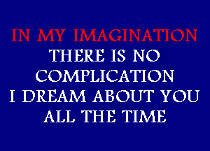 THERE IS NO
COMPLICATION
I DREAM ABOUT YOU
ALL THE TIME