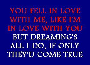 BUT DREAMING'S
ALL I DO, IF ONLY
THEY'D COME TRUE