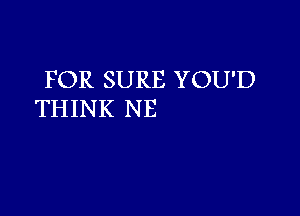 FOR SURE YOU'D

THINK NE
