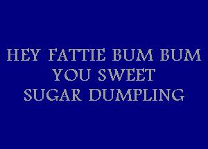 HEY FATTIE BUM BUM
YOU SWEET
SUGAR DUMPLING