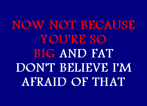 AND FAT
DON'T BELIEVE I'M
AFRAID OF THAT