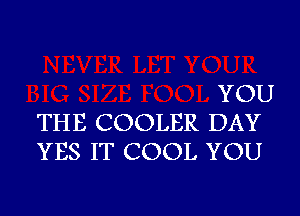 YOU
THE COOLER DAY
YES IT COOL YOU