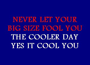 THE COOLER DAY
YES IT COOL YOU