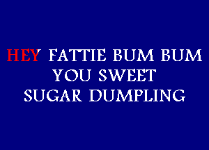 ' FATTIE BUM BUM
YOU SWEET
SUGAR DUMPLING