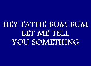 HEY FATTIE BUM BUM
LET ME TELL
YOU SOMETHING