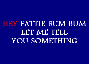 FATTIE BUM BUM
LET ME TELL
YOU SOMETHING