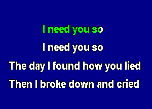 I need you so
I need you so

The day I found how you lied

Then I broke down and cried
