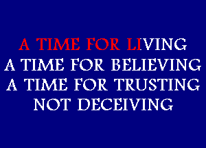 IVING
A TIME FOR BELIEVING
A TIME FOR TRUSTING
NOT DECEIVING