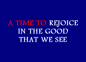 REJOICE

IN THE GOOD
THAT WE SEE