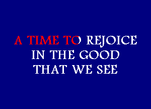 , REJOICE

IN THE GOOD
THAT WE SEE