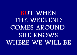 IT WH EN
THE WEEKEND

COMES AROUND
SHE KNOWS
WHERE WE WILL BE