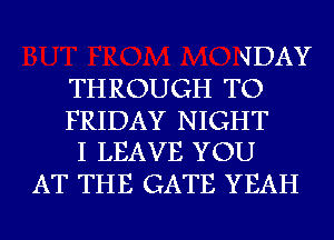 JDAY
TH ROUGH TO

FRIDAY NIGHT
I LEAVE YOU

AT THE GATE YEAH